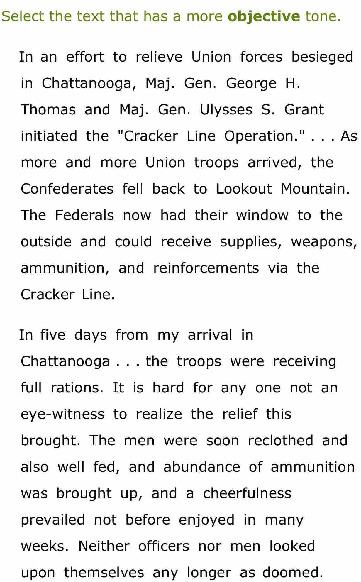 Select the text that has a more objective tone. 
In an effort to relieve Union forces besieged 
in Chattanooga, Maj. Gen. George H. 
Thomas and Maj. Gen. Ulysses S. Grant 
initiated the "Cracker Line Operation." . . . As 
more and more Union troops arrived, the 
Confederates fell back to Lookout Mountain. 
The Federals now had their window to the 
outside and could receive supplies, weapons, 
ammunition, and reinforcements via the 
Cracker Line. 
In five days from my arrival in 
Chattanooga . . . the troops were receiving 
full rations. It is hard for any one not an 
eye-witness to realize the relief this 
brought. The men were soon reclothed and 
also well fed, and abundance of ammunition 
was brought up, and a cheerfulness 
prevailed not before enjoyed in many 
weeks. Neither officers nor men looked 
upon themselves any longer as doomed.