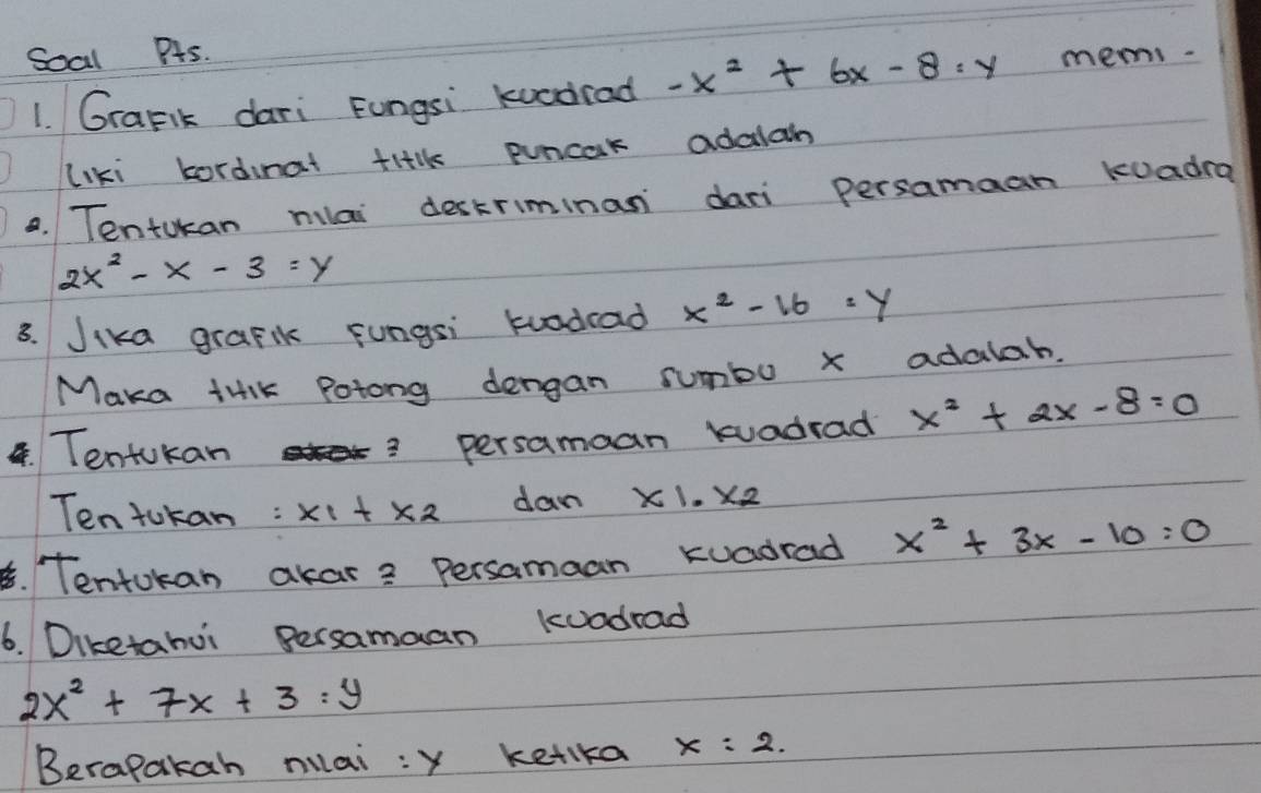 Soal PAs. 
1. GraFik dari Fungsi kucdrad -x^2+6x-8=y mems. 
liki kordinat tiilk puncak adalan 
0. Tentokan miai `deckriminan dari persamaan kuadra
2x^2-x-3=y
3. Jika grafik fungsi krodcad x^2-16=y
Maka tilK Potong dengan sumbu x adalab. 
. Tentokan 
? persamaan kuadrad x^2+2x-8=0
Ten tokan : x_1+x_2 dan x1.x2
B. Tentokan akar? Persamaan kuadrad x^2+3x-10=0
6. Diketahui Bersamaan kuadrad
2x^2+7x+3:y
Berapakah mai : x ketka x=2.