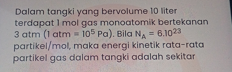 Dalam tangki yang bervolume 10 liter
terdapat 1 mol gas monoatomik bertekanan
3 atm (1atm=10^5Pa). Bila N_A=6.10^(23)
partikel/mol, maka energi kinetik rata-rata 
partikel gas dalam tangki adalah sekitar