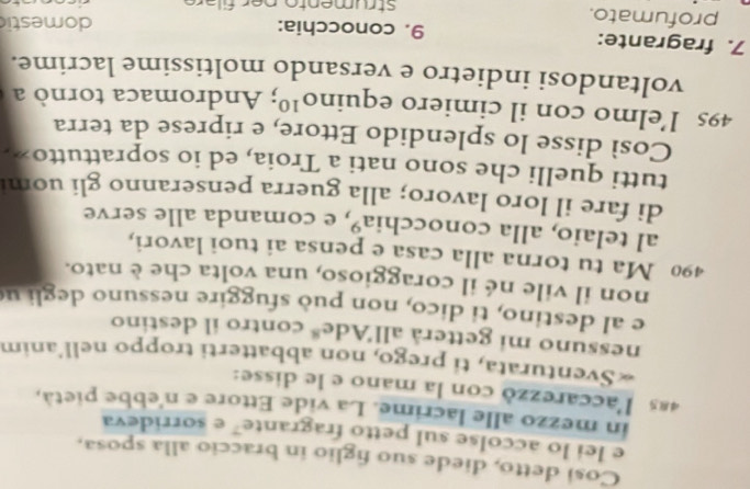 Cosi detto, diede suo figlio in braccio alla sposa, 
e lei lo accolse sul petto fragrante" e sorrideva 
in mezzo alle lacrime. La vide Ettore e n'ebbe pietà, 
4ª l'accarezzó con la mano e le disse: 
«Sventurata, ti prego, non abbatterti troppo nell'anim 
nessuno mi getterå all'Ad c^8 contro il destino 
e al destino, ti dico, non può sfuggire nessuno degli u 
non il vile né il coraggioso, una volta che è nato.
490 Ma tu torna alla casa e pensa ai tuoi lavori, 
al telaio, alla conocchia», e comanda alle serve 
di fare il loro lavoro; alla guerra penseranno gli uom 
tutti quelli che sono nati a Troia, ed io soprattutto». 
Così disse lo splendido Ettore, e riprese da terra
495 l’elmo con il cimiero equin O^(10); Andromaca tornò a 
voltandosi indietro e versando moltissime lacrime. 
7. fragrante: 9. conocchia: 
domestic 
profumato. strumento per filare