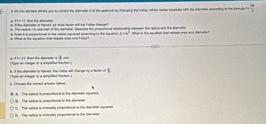 A 35-mm camera allows you to control the diameter d of the aperture by changing the f -stop, which varies inversely with the dismeter according to the formula fe frac 66)
a, if f * 11. find the diameter.
b. If the diameter is halved, by what factor will the f -stop change?
c. The radius r is one-half of the diameter. Describe the proportional relationship between the radius and the diameter
d. Area A is proportional to the radius squared according to the equation A=π r^2 What is the equation that refates area and diameter?
e. What is the equation that relates area and f -stop?
a. iff=11 ,then the diamoter is overline  mm
(Type an integer or a simplified fraction.)
b. If the diameter is halved, the f -stop will change by a factor of 2
(Type an integer or a simplified fraction.)
c. Choose the correct answer below
A. The radius is proportional to the diameter squared.
B. The radius is proportional to the diameter.
C. The radius is inversely proportional to the diameter squared.
D. The radius is inversely proportional to the diameter.