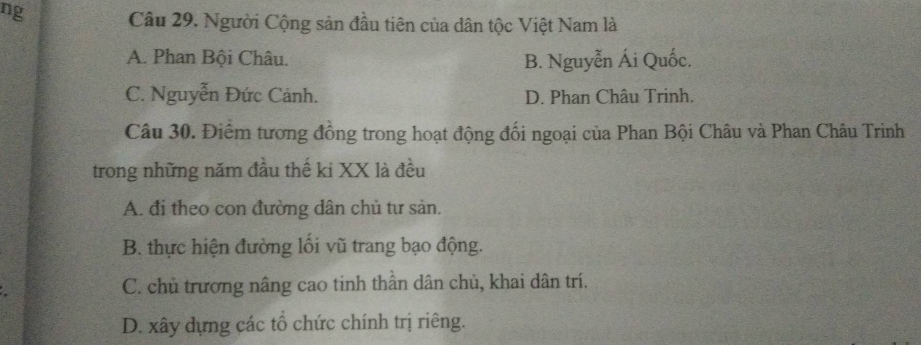 ng
Câu 29. Người Cộng sản đầu tiên của dân tộc Việt Nam là
A. Phan Bội Châu. B. Nguyễn Ái Quốc.
C. Nguyễn Đức Cảnh. D. Phan Châu Trinh.
Câu 30. Điêm tương đồng trong hoạt động đối ngoại của Phan Bội Châu và Phan Châu Trinh
trong những năm đầu thế ki XX là đều
A. đi theo con đường dân chủ tư sản.
B. thực hiện đường lối vũ trang bạo động.
C. chủ trương nâng cao tinh thần dân chủ, khai dân trí.
D. xây dựng các tổ chức chính trị riêng.