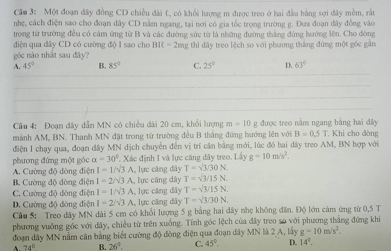 Một đoạn dây đồng CD chiều dài ℓ, có khối lượng m được treo ở hai đầu bằng sợi dây mềm, rất
nhẹ, cách điện sao cho đoạn dây CD nằm ngang, tại nơi có gia tốc trọng trường g. Đưa đoạn dây đồng vào
trong từ trường đều có cảm ứng từ B và các đường sức từ là những đường thẳng đứng hướng lên. Cho dòng
diện qua dây CD có cường độ I sao cho BIell =2mg thì dây treo lệch so với phương thẳng đứng một góc gần
góc nào nhất sau đây?
A. 45° B. 85° C. 25^0 D. 63°
_
__
_
_
_
_
_
Câu 4: Đoạn dây dẫn MN có chiều dài 20 cm, khối lượng m=10g được treo nằm ngang bằng hai dây
mảnh AM, BN. Thanh MN đặt trong từ trường đều B thẳng đứng hướng lên với B=0,5T. Khi cho dòng
điện I chạy qua, đoạn dây MN dịch chuyển đến vị trí cân bằng mới, lúc đó hai dây treo AM, BN hợp với
phương đứng một góc alpha =30°. Xác định I và lực căng dây treo. Lấy g=10m/s^2.
A. Cường độ dòng điện I=1/sqrt(3)A , lực căng dây T=sqrt(3)/30N.
B. Cường độ dòng điện I=2/sqrt(3)A , lực căng dây T=sqrt(3)/15N.
C. Cường độ dòng điện I=1/sqrt(3)A , lực căng dây T=sqrt(3)/15N.
D. Cường độ dòng điện I=2/sqrt(3)A , lực căng dây T=sqrt(3)/30N.
Câu 5: Treo dây MN dài 5 cm có khối lượng 5 g bằng hai dây nhẹ không dãn. Độ lớn cảm ứng từ 0,5 T
phương vuông góc với dây, chiều từ trên xuống. Tính góc lệch của dây treo so với phương thẳng đứng khi
đoạn dây MN nằm cân bằng biết cường độ dòng điện qua đoạn dây MN là 2 A, lấy g=10m/s^2.
A. 74° B. 26^0.
C. 45^0. D. 14^0.