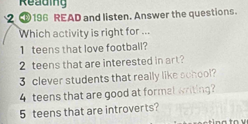 Reading 
2 ③196 READ and listen. Answer the questions. 
Which activity is right for ... 
1 teens that love football? 
2 teens that are interested in art? 
3 clever students that really like school? 
4 teens that are good at formal writing? 
5 teens that are introverts?