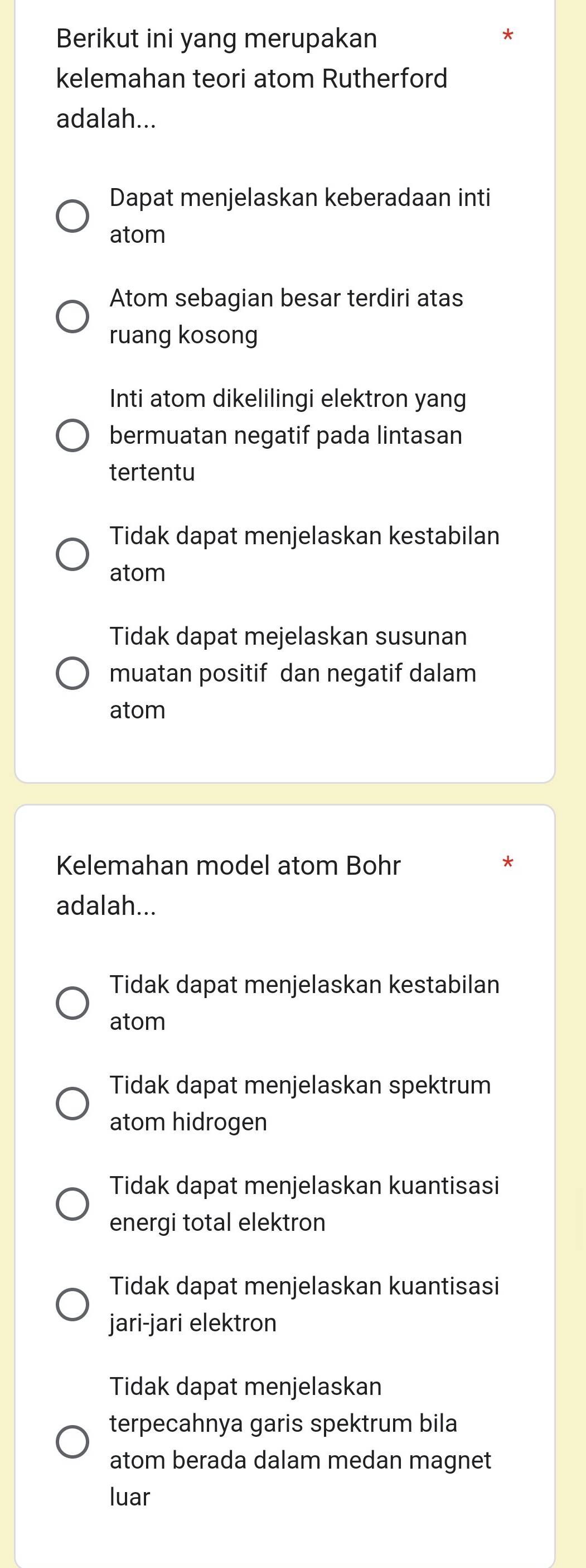 Berikut ini yang merupakan
kelemahan teori atom Rutherford
adalah...
Dapat menjelaskan keberadaan inti
atom
Atom sebagian besar terdiri atas
ruang kosong
Inti atom dikelilingi elektron yang
bermuatan negatif pada lintasan
tertentu
Tidak dapat menjelaskan kestabilan
atom
Tidak dapat mejelaskan susunan
muatan positif dan negatif dalam
atom
Kelemahan model atom Bohr
adalah...
Tidak dapat menjelaskan kestabilan
atom
Tidak dapat menjelaskan spektrum
atom hidrogen
Tidak dapat menjelaskan kuantisasi
energi total elektron
Tidak dapat menjelaskan kuantisasi
jari-jari elektron
Tidak dapat menjelaskan
terpecahnya garis spektrum bila
atom berada dalam medan magnet
luar