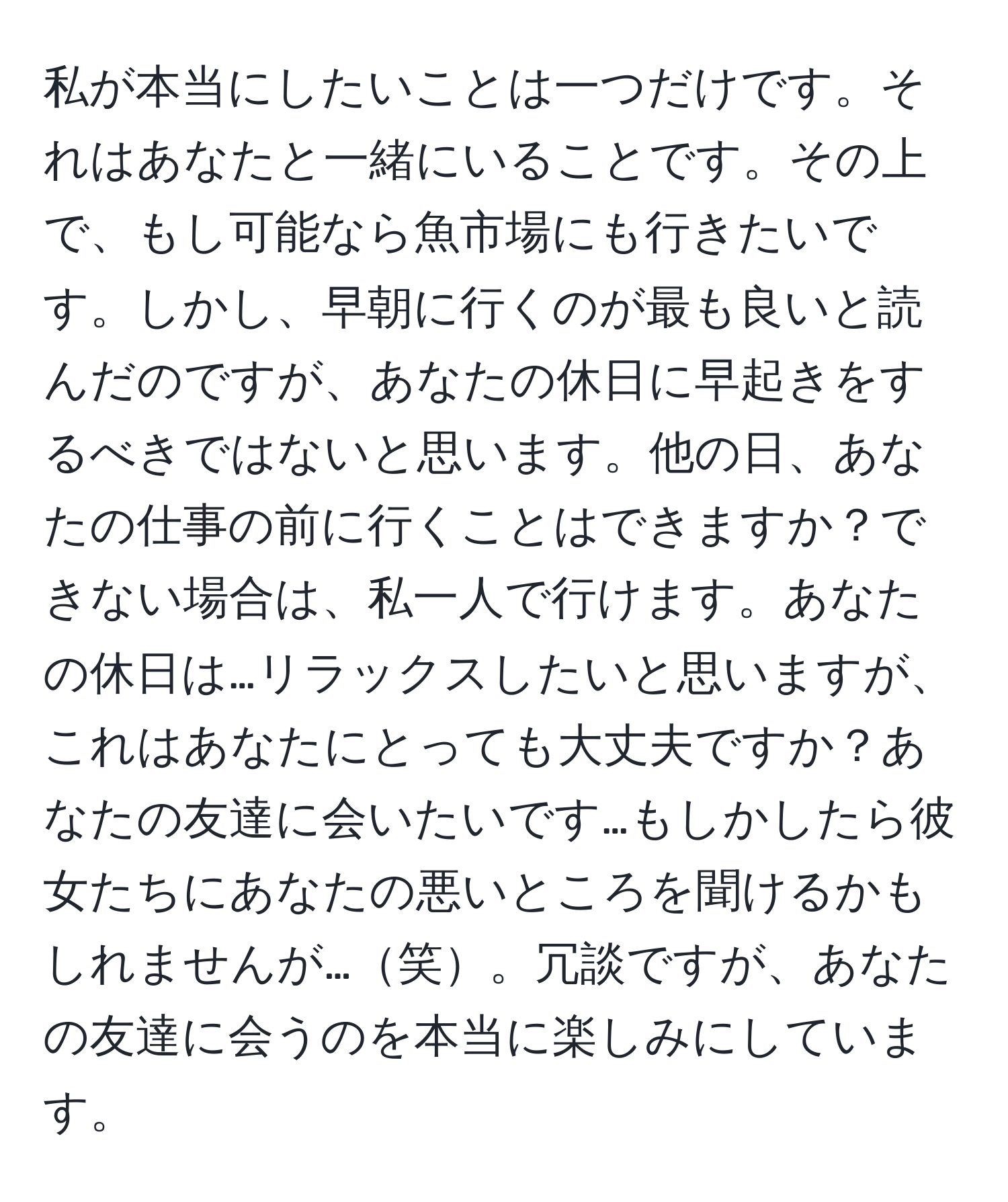 私が本当にしたいことは一つだけです。それはあなたと一緒にいることです。その上で、もし可能なら魚市場にも行きたいです。しかし、早朝に行くのが最も良いと読んだのですが、あなたの休日に早起きをするべきではないと思います。他の日、あなたの仕事の前に行くことはできますか？できない場合は、私一人で行けます。あなたの休日は…リラックスしたいと思いますが、これはあなたにとっても大丈夫ですか？あなたの友達に会いたいです…もしかしたら彼女たちにあなたの悪いところを聞けるかもしれませんが…笑。冗談ですが、あなたの友達に会うのを本当に楽しみにしています。