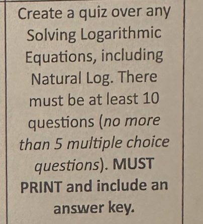 Create a quiz over any 
Solving Logarithmic 
Equations, including 
Natural Log. There 
must be at least 10
questions (no more 
than 5 multiple choice 
questions). MUST 
PRINT and include an 
answer key.