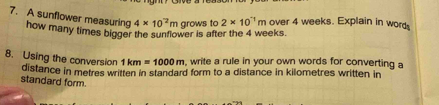 A sunflower measuring 4* 10^(-2)m grows to 2* 10^(-1)m over 4 weeks. Explain in words 
how many times bigger the sunflower is after the 4 weeks. 
8. Using the conversion 1km=1000m , write a rule in your own words for converting a 
distance in metres written in standard form to a distance in kilometres written in 
standard form.