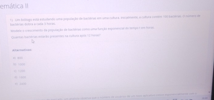 emática II
1) Um biólogo está estudando uma população de bactérias em uma cultura. Inicialmente, a cultura contém 100 bactérias. O número de
bactérias dobra a cada 3 horas.
Modele o crescimento da população de bactérias como uma função exponencial do tempo t em horas.
Quantas bactérias estarão presentes na cultura após 12 horas?
Alternativas:
a) 800
b) 1000
c) 1200
d) 1600
e) 2400
nerrado, um analista observa que o número de usuários de um novo aplicativo cresce exponencialmente com o 31:53