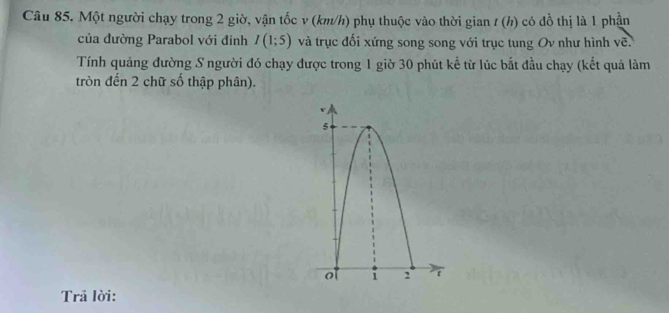 Một người chạy trong 2 giờ, vận tốc v (km/h) phụ thuộc vào thời gian / (h) có đồ thị là 1 phần 
của đường Parabol với đinh I(1;5) và trục đối xứng song song với trục tung Ov như hình vẽ. 
Tính quảng đường S người đó chạy được trong 1 giờ 30 phút kể từ lúc bắt đầu chạy (kết quả làm 
tròn đến 2 chữ số thập phân). 
Trả lời: