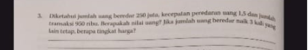 Diketahui jumiah uang beredar 250 juta, kecepatan peredaran sang 1,5 dan jumkh 
transaksi 950 ribu. Berapakah nilai uang? Jika jumlah uang beredar naik 3 kali yang 
_ 
lain tetap, berapa tingkat harga? 
_