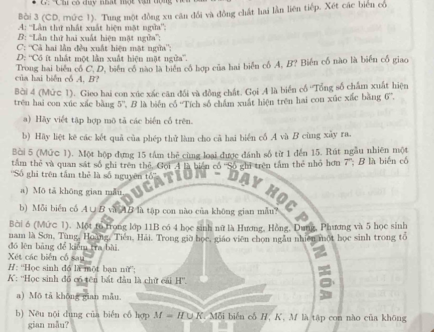 C: Ch có duy nhật một vận dộn   V 
Bài 3 (CD, mức 1). Tung một đồng xu căn đối và đồng chất hai lần liên tiếp. Xét các biến cố
4: “Lần thứ nhất xuất hiện mặt ngữa”;
B: “Lần thứ hai xuất hiện mặt ngữa”;
C: “'Cả hai lần đều xuất hiện mặt ngữa”;
D: “Có ít nhất một lần xuất hiện mặt ngữa”.
Trong hai biến cổ C, D, biến cổ nào là biển cổ hợp của hai biển cố A, B? Biến cố nào là biến cố giao
của hai biến cổ A, B?
Bời 4 (Mức 1). Gieo hai con xúc xắc căn đối và đồng chất. Gọi A là biến cố 'Tổng số chấm xuất hiện
trên hai con xúc xắc bằng 5'', B là biển có ''Tích số chẩm xuất hiện trên hai con xúc xắc bằng 6''.
a) Hãy viết tập hợp mô tả các biến cố trên.
b) Hãy liệt kê các kết quả của phép thử làm cho cả hai biến cố A và B cùng xảy ra.
Bài 5 (Mức 1). Một hộp đựng 15 tâm thẻ cùng loại được đánh số từ 1 đến 15. Rút ngẫu nhiên một
tấm thẻ và quan sát số ghi trên thể, Gọi A là biến có "Số ghi trên tâm thẻ nhỏ hơn 7”; B là biến cố
'Số ghi trên tấm thẻ là số nguyên tốổ”'
a) Mô tả không gian mẫu,
a
b) Mỗi biến cố A∪B và AB là tập con nào của không gian mẫu?
Bài 6 (Mức 1). Một tổ trong lớp 11B có 4 học sinh nữ là Hương, Hồng, Dung, Phương và 5 học sinh
nam là Sơn, Tùng, Hoàng, Tiến, Hãi. Trong giờ học, giáo viên chọn ngẫu nhiên một học sinh trong tổ
đó lên bảng để kiểm tra bài.
Xét các biến cố sau
H: “Học sinh đó là một bạn nữ;
K: “Học sinh đồ có tên bắt đầu là chữ cái H”.
a) Mô tả khōng gian mẫu.
b) Nều nội dung của biến cố hợp M = H∪K. T  Mỗi biến cố H, K, M là tập con nào của không
gian mẫu?