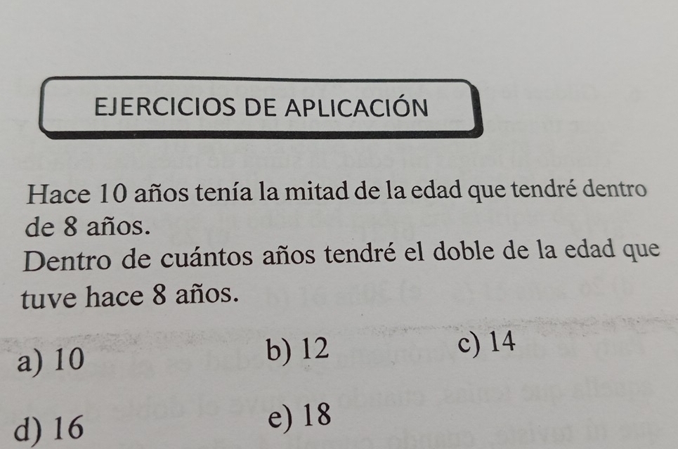 EJERCICIOS DE APLICACIÓN
Hace 10 años tenía la mitad de la edad que tendré dentro
de 8 años.
Dentro de cuántos años tendré el doble de la edad que
tuve hace 8 años.
a) 10 b) 12
c) 14
d) 16 e) 18