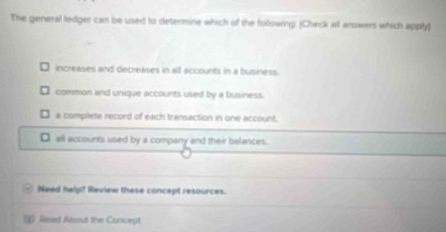 The general ledger can be used to determine which of the fulswing. (Check all amwers which apply)
increases and decreases in all accounts in a business.
common and unique accounts used by a business.
a compliete record of each transaction in one account.
all accounts used by a company and their balances.
Need help? Review these concept resources.
Read About the Concept