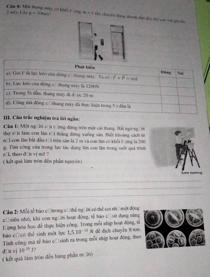 m/s. Lấy g=10m/s^2
Câu 4: Một thang máy có khối lợng m=1 tần chuyên động nhanh dân đều lên can với gia tốc
III. Câu trắc nghiệm trả lời ngắn:
Câu 1: Một người sơn tường đứng trên một cái thang. Bắt ngờ người
thợ sơn làm con lãn rồi thẳng đứng xuống sản. Biết khoảng cách từ
nổi con lăn bắt đầu rồi trên sản là 2 m và con lăn có khối lượng là 200
g. Tìm công của trọng lực tác dụng lên con lăn trong suốt quá trình
r￥i, theo dān vị mJ ?
( kết quả làm tròn đến phần nguyên)
_
_
_
Câu 2: Mỗi tế bảo cộtrong cũthể người có thể coi nhệmột động
cūsiêu nhỏ, khi con người hoạt động, tế bào cū sử dụng năng
ượng hóa học để thực hiện công. Trong mỗi nhịp hoạt động, tế
bào cũ có thể sinh một lực 1,5.10^(-12)N để dịch chuyển 8 nm
Tính công mà tế bào căsinh ra trong mỗi nhịp hoạt động, the
dān vj 10^(-20)J
( kết quả làm tròn đến hàng phần mười)