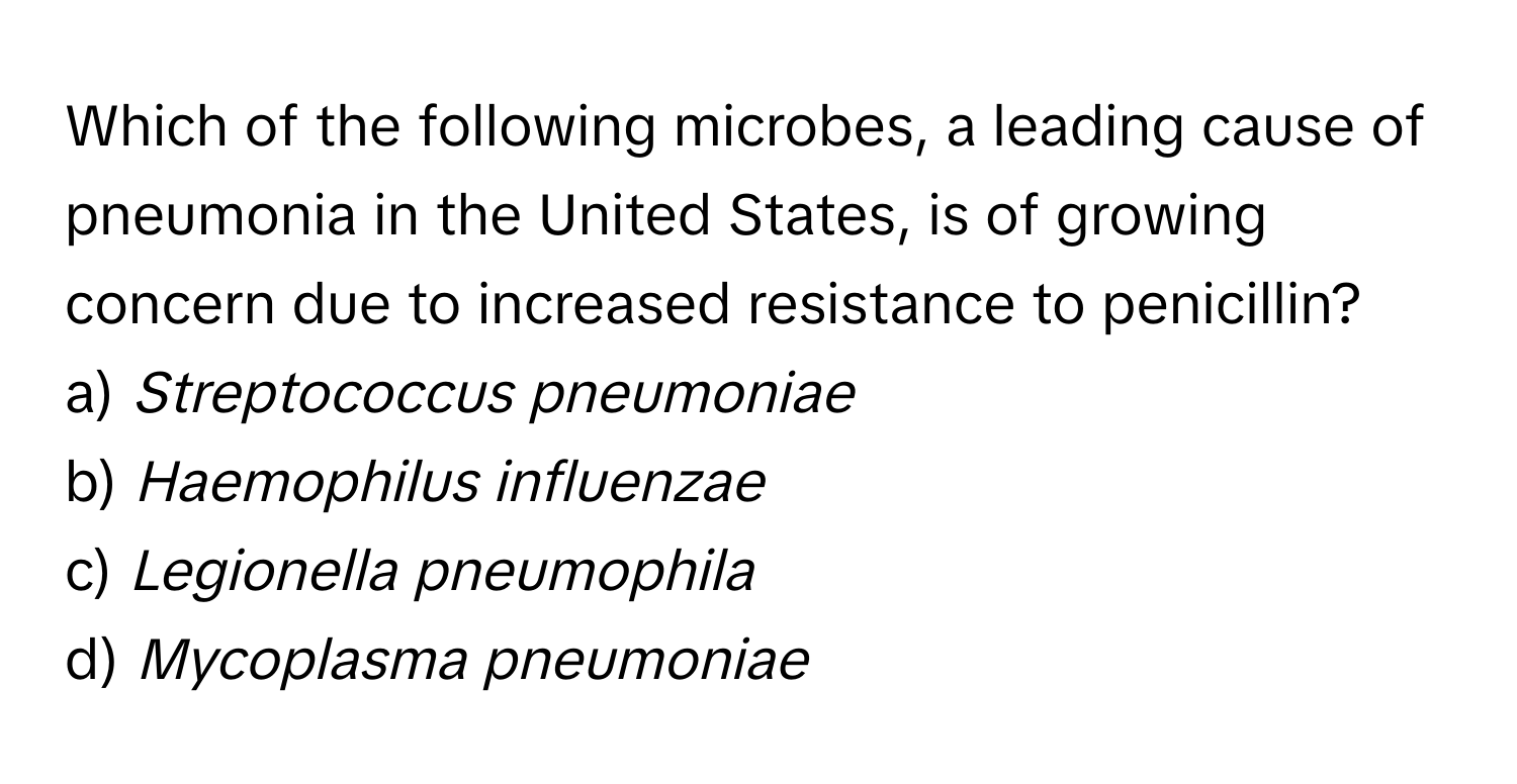 Which of the following microbes, a leading cause of pneumonia in the United States, is of growing concern due to increased resistance to penicillin?

a) *Streptococcus pneumoniae* 
b) *Haemophilus influenzae* 
c) *Legionella pneumophila* 
d) *Mycoplasma pneumoniae*