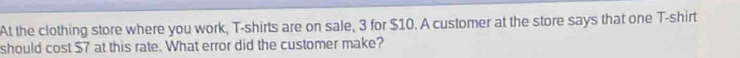 At the clothing store where you work, T-shirts are on sale, 3 for $10. A customer at the store says that one T-shirt 
should cost $7 at this rate. What error did the customer make?