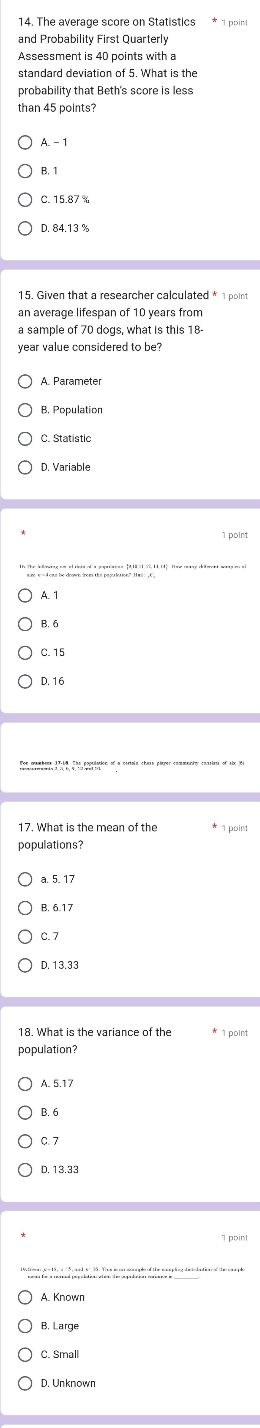 The average score on Statistics * 1 point
and Probability First Quarterly
Assessment is 40 points with a
standard deviation of 5. What is the
probability that Beth's score is less
than 45 points?
A. - 1
B. 1
C. 15.87 %
D. 84.13 %
15. Given that a researcher calculated * 1 point
an average lifespan of 10 years from
a sample of 70 dogs, what is this 18
year value considered to be?
B. Population
C. Statistic
D. Variable
A. 1
B. 6
C. 15
D. 16
17. What is the mean of the * 1 point
populations?
a. 5. 17
B. 6.17
C. 7
D. 13.33
18. What is the variance of the * 1 point
population?
A. 5.17
B. 6
C. 7
D. 13.33
T n p at hi i n ampl f th amping istrbutio of the samy
B. Large
C. Small
D. Unknown