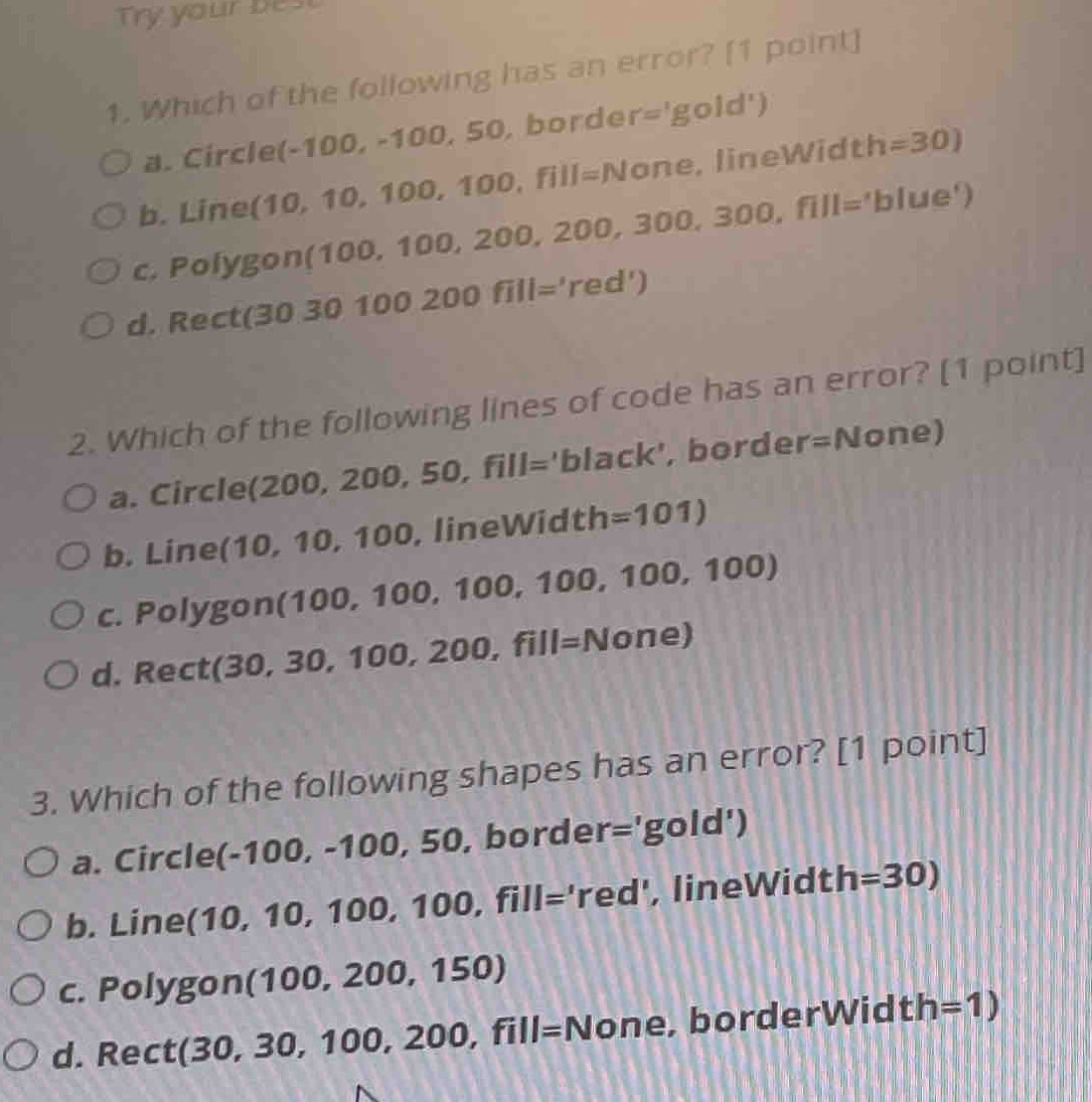 Try your best
1. Which of the following has an error? [1 point]
a. Circle( (-100,-100,50, borde r='gold')
b. Line ( 10,10,100,100,fill=None , l i n e W i dt h=30)
c. Polygon (100, 100, 2 00,200,300,300,fill=' bl ue')
d. Rect(30 30 100200fill='red')
2. Which of the following lines of code has an error? [1 point]
a. Circle (200, 200,50, fill='black' , border =N one)
b. Line (10, 10, 100, lineWidth =101)
c. Polygon(100, 100, 100 0, 100, 1 00, 10 0
d. Rect (30, 30, 1 00,200,fill=None)
3. Which of the following shapes has an error? [1 point]
a. Circle(-1 00,-100,50 , border //1 'gold')
b. Line (10, 10, 100,100,fill='red' , lineWidth =30)
c. Polygon (100, 200, 1 50)
d. Rect(30, 30, 100, 2 00,fill=N one, borderWidt th=1)