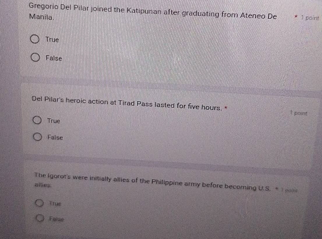 Gregorio Del Pilar joined the Katipunan after graduating from Ateneo De
Manila. 1 point
True
False
Del Pilar's heroic action at Tirad Pass lasted for five hours. *
↑ point
True
False
The Igorot's were initially allies of the Philippine army before becoming U.S. T pane
allies
True
Faise