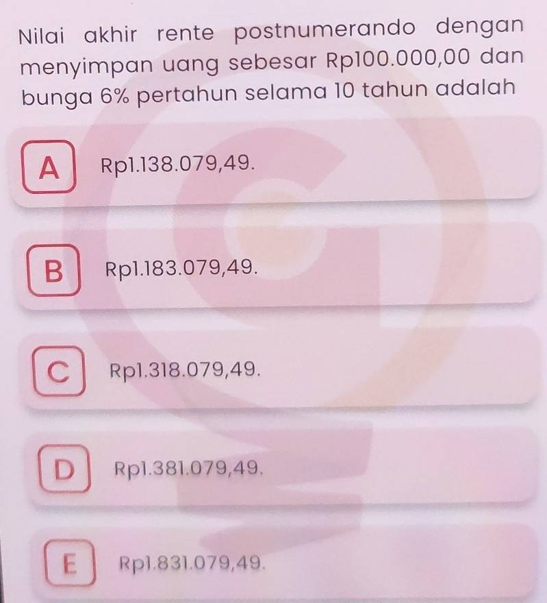 Nilai akhir rente postnumerando dengan
menyimpan uang sebesar Rp100.000,00 dan
bunga 6% pertahun selama 10 tahun adalah
A Rp1.138.079,49.
B Rp1.183.079,49.
C Rp1.318.079,49.
D Rp1.381.079,49.
E Rp1.831.079,49.