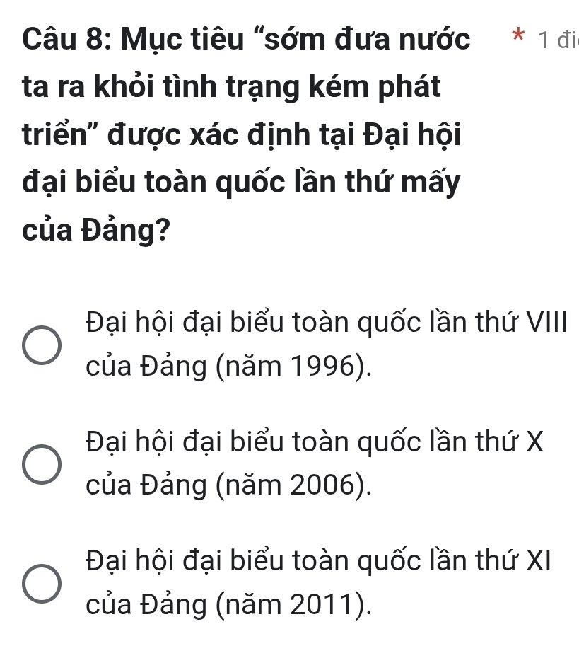 Mục tiêu "sớm đưa nước * 1 đi
ta ra khỏi tình trạng kém phát
triển' được xác định tại Đại hội
đại biểu toàn quốc lần thứ mấy
của Đảng?
Đại hội đại biểu toàn quốc lần thứ VIII
của Đảng (năm 1996).
Đại hội đại biểu toàn quốc lần thứ X
của Đảng (năm 2006).
Đại hội đại biểu toàn quốc lần thứ XI
của Đảng (năm 2011).