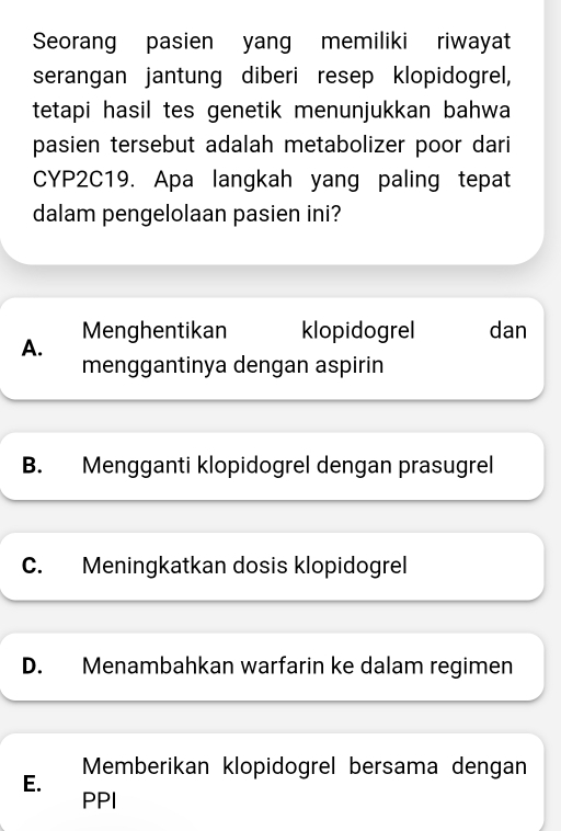 Seorang pasien yang memiliki riwayat
serangan jantung diberi resep klopidogrel,
tetapi hasil tes genetik menunjukkan bahwa
pasien tersebut adalah metabolizer poor dari
CYP2C19. Apa langkah yang paling tepat
dalam pengelolaan pasien ini?
Menghentikan klopidogrel dan
A.
menggantinya dengan aspirin
B. Mengganti klopidogrel dengan prasugrel
C. Meningkatkan dosis klopidogrel
D. Menambahkan warfarin ke dalam regimen
E. Memberikan klopidogrel bersama dengan
PPI