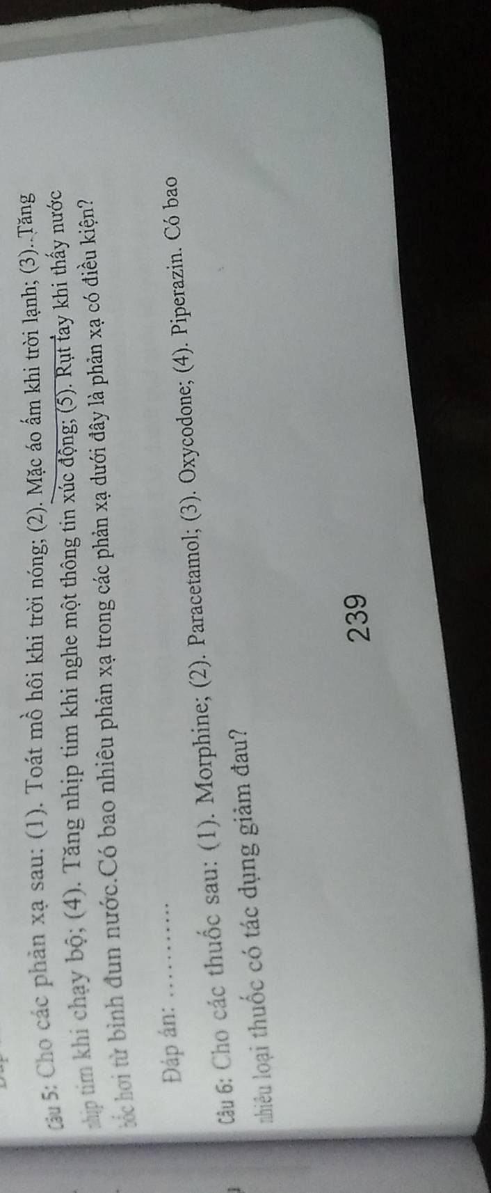 Cu 5: Cho các phản xạ sau: (1). Toát mồ hôi khi trời nóng; (2). Mặc áo ấm khi trời lạnh; (3)..Tăng 
ship tim khi chạy bộ; (4). Tăng nhịp tim khi nghe một thông tin xúc động; (5). Rụt fay khi thấy nước 
ốc hơi từ bình đun nước.Có bao nhiêu phản xạ trong các phản xạ dưới đây là phản xạ có điều kiện? 
Đáp án:_ 
Câu 6: Cho các thuốc sau: (1). Morphine; (2). Paracetamol; (3). Oxycodone; (4). Piperazin. Có bao 
nhiêu loại thuốc có tác dụng giảm đau? 
239