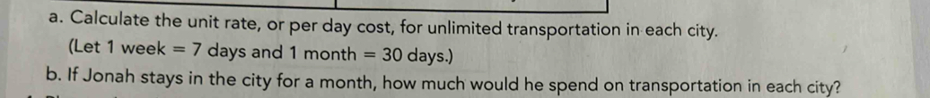 Calculate the unit rate, or per day cost, for unlimited transportation in each city. 
(Let 1 week =7 days and 1m onth =30 day 6. 
b. If Jonah stays in the city for a month, how much would he spend on transportation in each city?