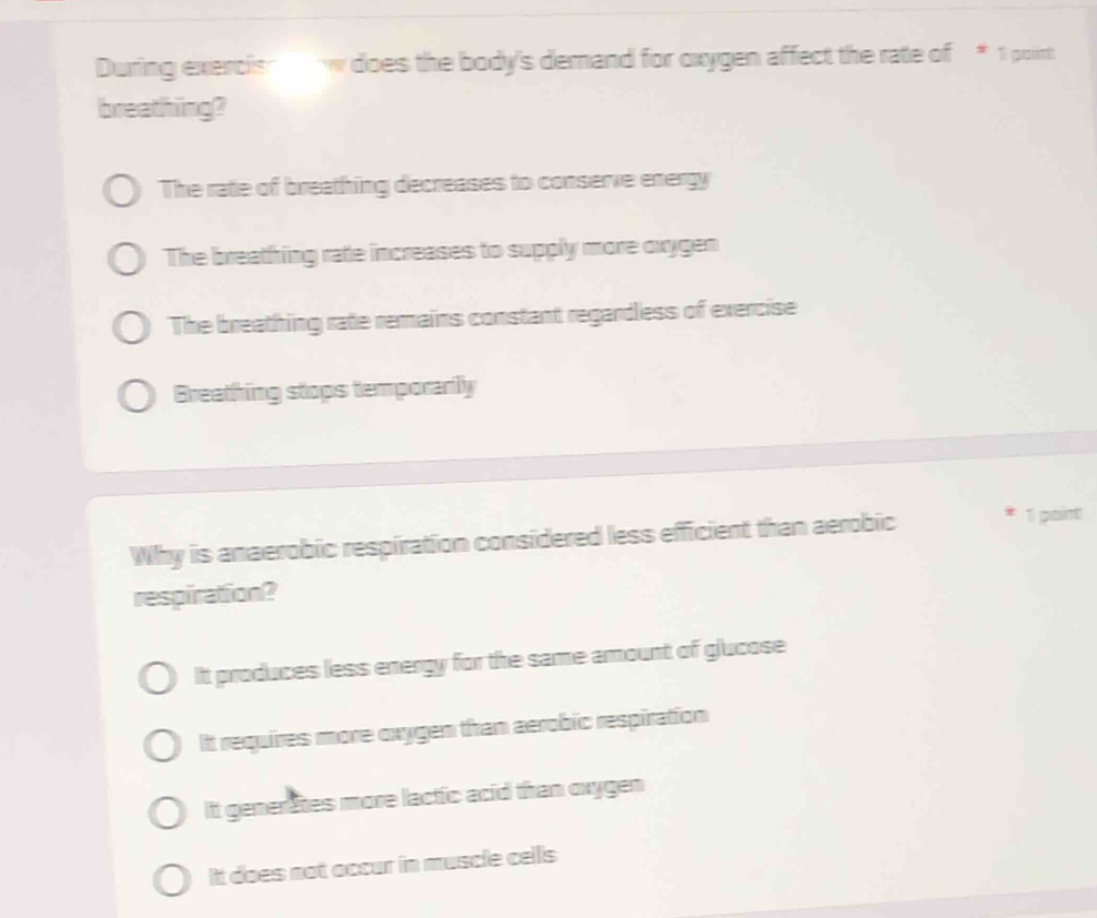 During exercish w does the body's demand for oxygen affect the rate of * 1 point
breathing?
The rate of breathing decreases to conserve energy
The breathing rate increases to supply more oxygen
The breathing rate remains constant regardless of exercise
Breathing stops temporarily
Why is anaerobic respiration considered less efficient than aerobic * 1 paint
respiration?
It produces less energy for the same amount of glucose
It requires more oxygen than aerobic respiration
It generates more lactic acid than oxygen
It does not occur in muscle cells