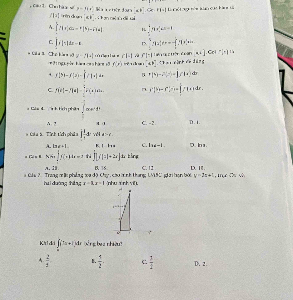 # Cầu 2. Cho hàm số y=f(x) liên tục trên đoạn [a;b]. Gọi F(x) là một nguyên hàm của hàm số
f(x) trên đoạn [a;b] Chọn mệnh đề sai
A. ∈tlimits f(x)dx=F(b)-F(a) ∈tlimits _a^(4f(x)dx=1.
B.
C. ∈tlimits _0^2f(x)dx=0. ∈tlimits _0^(h=-∈tlimits _t)^s)f(x)dxf(x)dx.
D.
* Câu 3、 Cho hàm số y=f(x) có đạo hàm f'(x) và f'(x) liên tục trên đoạn [a;b]. Gọi F(x) là
một nguyên hàm của hàm số f(x) trên đoạn [a;b] Chọn mệnh đề đúng.
A. f(b)-f(a)=∈tlimits f'(x) dx . B. F(b)-F(a)=∈tlimits f'(x)dx.
C. f(b)-f(a)=∈t F(x)dx.
D. f'(b)-f'(a)=∈tlimits _a^(bf'(x)dx.
* Câu 4. Tính tích phân cos td 1 .
frac 1)2
A. 2 . B. 0 C. -2 . D. 1.
* Câu 5. Tính tích phân ∈t _e^(1frac 1)tdt với a>e.
A. ln a+1. B. 1-ln a. C. ln a-1. D. lna.
B Câu 6. Nếu ∈tlimits _1^(1f(x)dx=2 thì ∈tlimits _0^1[f(x)+2x]dx bằng
A. 20 B. 18. C. 12 . D. 10 .
* Câu 7. Trong mặt phắng tọa độ Oxy , cho hình thang OABC giới hạn bởi y=3x+1 , trục Ox và
hai đường thắng x=0,x=1 (như hình vẽ).
B
1
y=3x+1

C
0
Khi đỏ ∈tlimits _0^1(3x+1)dx bằng bao nhiêu?
B.
C.
A. frac 2)5.  5/2 .  3/2 . D. 2 .