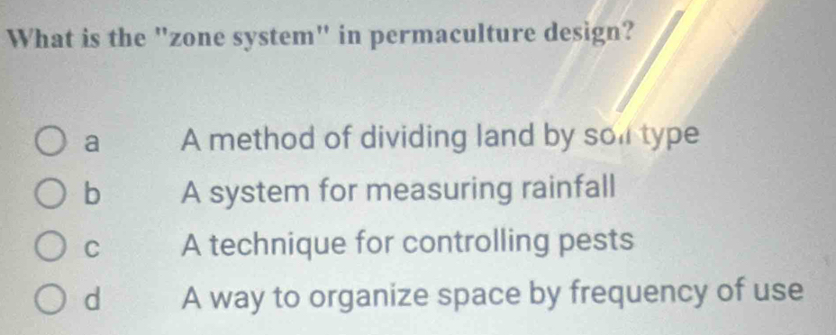 What is the "zone system" in permaculture design?
a A method of dividing land by sol type
b A system for measuring rainfall
C A technique for controlling pests
d A way to organize space by frequency of use