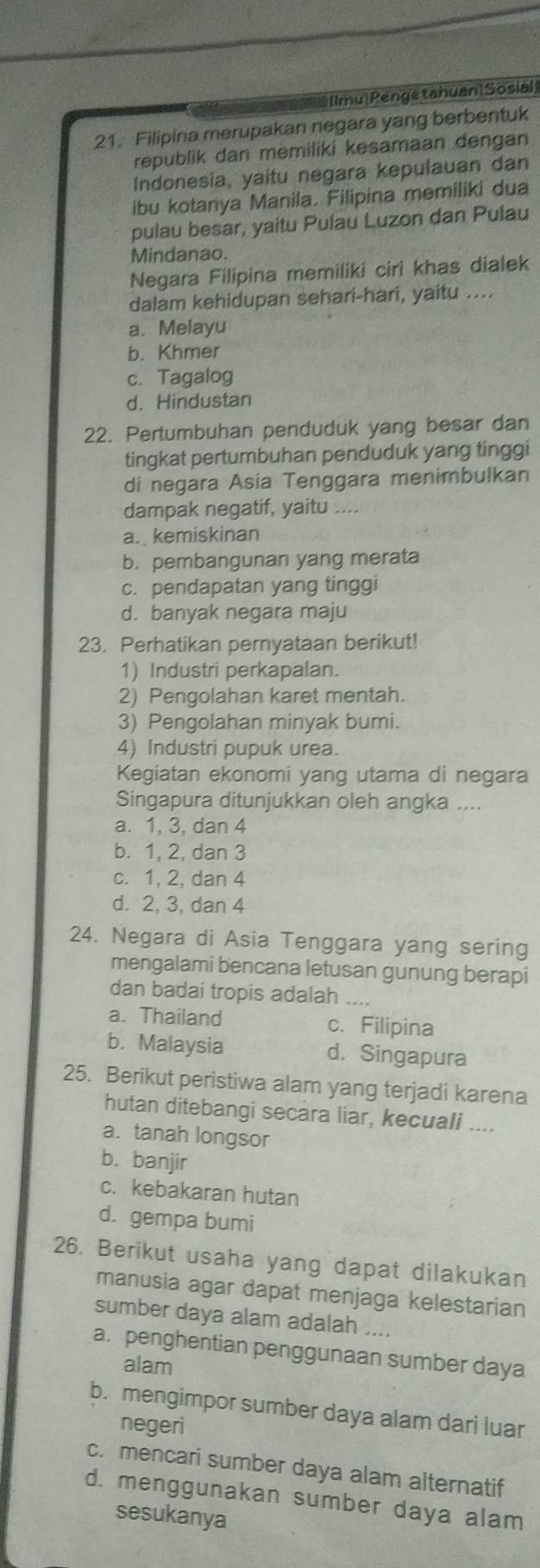 Ilmu|Pengetahuan|Sosial
21. Filipina merupakan negara yang berbentuk
republik dan memiliki kesamaan dengan
Indonesia, yaitu negara kepulauan dan
ibu kotanya Manila. Filipina memiliki dua
pulau besar, yaitu Pulau Luzon dan Pulau
Mindanao.
Negara Filipina memiliki ciri khas dialek
dalam kehidupan sehari-hari, yaitu ....
a. Melayu
b. Khmer
c. Tagalog
d. Hindustan
22. Pertumbuhan penduduk yang besar dan
tingkat pertumbuhan penduduk yang tinggi
di negara Asia Tenggara menimbulkan
dampak negatif, yaitu …
a. kemiskinan
b. pembangunan yang merata
c. pendapatan yang tinggi
d. banyak negara maju
23. Perhatikan pernyataan berikut!
1) Industri perkapalan.
2) Pengolahan karet mentah.
3) Pengolahan minyak bumi.
4) Industri pupuk urea.
Kegiatan ekonomi yang utama di negara
Singapura ditunjukkan oleh angka ....
a. 1, 3, dan 4
b. 1, 2, dan 3
c. 1, 2, dan 4
d. 2, 3, dan 4
24. Negara di Asia Tenggara yang sering
mengalami bencana letusan gunung berapi
dan badai tropis adalah ....
a. Thailand c. Filipina
b. Malaysia d. Singapura
25. Berikut peristiwa alam yang terjadi karena
hutan ditebangi secara liar, kecuali ....
a. tanah longsor
b. banjir
c. kebakaran hutan
d. gempa bumi
26. Berikut usaha yang dapat dilakukan
manusia agar dapat menjaga kelestarian
sumber daya alam adalah ....
a. penghentian penggunaan sumber daya
alam
b. mengimpor sumber daya alam dari luar
negeri
c. mencari sumber daya alam alternatif
d. menggunakan sumber daya alam
sesukanya