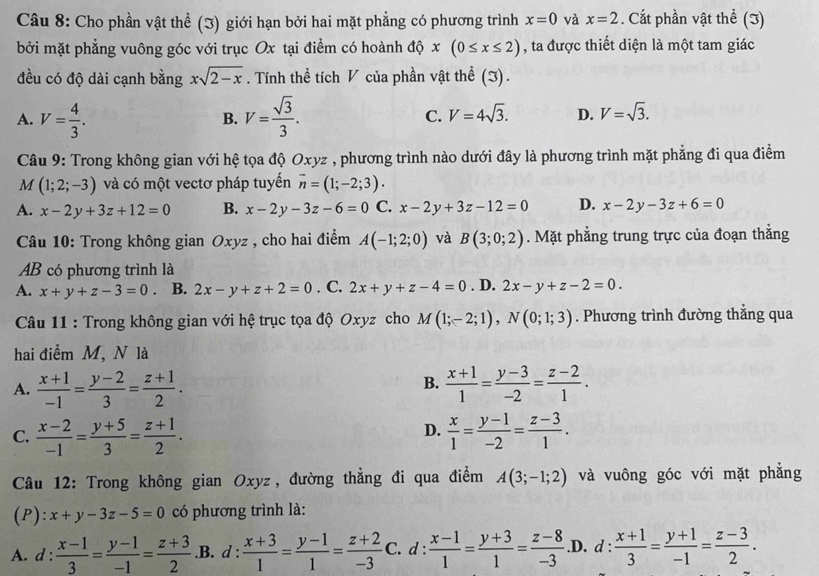 Cho phần vật thể (J) giới hạn bởi hai mặt phẳng có phương trình x=0 và x=2. Cắt phần vật thể (3)
bởi mặt phẳng vuông góc với trục Ox tại điểm có hoành độ x(0≤ x≤ 2) , ta được thiết diện là một tam giác
đều có độ dài cạnh bằng xsqrt(2-x). Tính thể tích V của phần vật thể (J).
A. V= 4/3 . V= sqrt(3)/3 . C. V=4sqrt(3). D. V=sqrt(3).
B.
Câu 9: Trong không gian với hệ tọa độ Oxyz , phương trình nào dưới đây là phương trình mặt phẳng đi qua điểm
M (1;2;-3) và có một vectơ pháp tuyến vector n=(1;-2;3).
A. x-2y+3z+12=0 B. x-2y-3z-6=0 C. x-2y+3z-12=0 D. x-2y-3z+6=0
Câu 10: Trong không gian Oxyz , cho hai điểm A(-1;2;0) và B(3;0;2). Mặt phẳng trung trực của đoạn thắng
AB có phương trình là
A. x+y+z-3=0 B. 2x-y+z+2=0. C. 2x+y+z-4=0. D. 2x-y+z-2=0.
Câu 11 : Trong không gian với hệ trục tọa độ Oxyz cho M(1;-2;1),N(0;1;3). Phương trình đường thắng qua
hai điểm M, N là
B.
A.  (x+1)/-1 = (y-2)/3 = (z+1)/2 .  (x+1)/1 = (y-3)/-2 = (z-2)/1 .
D.
C.  (x-2)/-1 = (y+5)/3 = (z+1)/2 .  x/1 = (y-1)/-2 = (z-3)/1 .
Câu 12: Trong không gian Oxyz, đường thẳng đi qua điểm A(3;-1;2) và vuông góc với mặt phẳng
(P): x+y-3z-5=0 có phương trình là:
A. d :  (x-1)/3 = (y-1)/-1 = (z+3)/2  .B. d :  (x+3)/1 = (y-1)/1 = (z+2)/-3  C. d :  (x-1)/1 = (y+3)/1 = (z-8)/-3 .D. 1: : (x+1)/3 = (y+1)/-1 = (z-3)/2 .