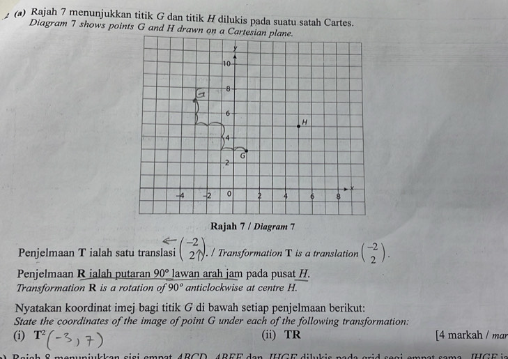 Rajah 7 menunjukkan titik G dan titik H dilukis pada suatu satah Cartes. 
Diagram 7 shows points G and H drawn on a 
Rajah 7 / Diagram 7 
Penjelmaan T ialah satu translasi beginpmatrix -2 27endpmatrix. / Transformation T is a translation beginpmatrix -2 2endpmatrix. 
Penjelmaan R ialah putaran 90° lawan arah jam pada pusat H. 
Transformation R is a rotation of 90° anticlockwise at centre H. 
Nyatakan koordinat imej bagi titik G di bawah setiap penjelmaan berikut: 
State the coordinates of the image of point G under each of the following transformation: 
(i) T^2 (ii) TR [4 markah / mɑr 
menuniulken siai empst ABCD, ABEE den IHGE dilukis pads grid sagi smpst same. IHGE is