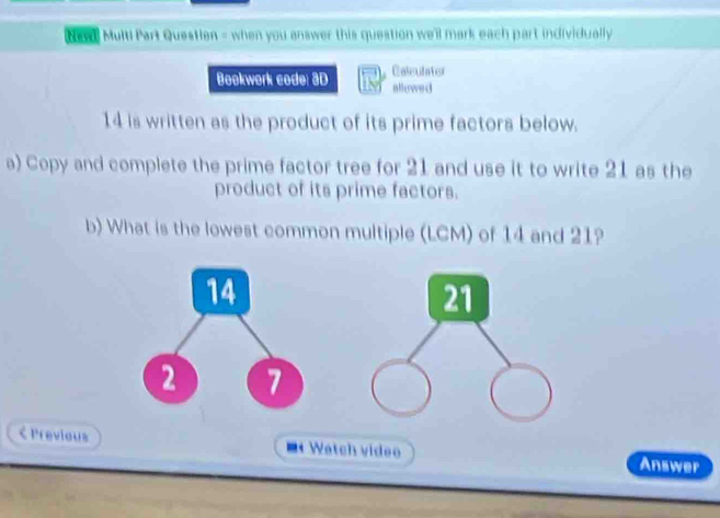 Nd Multi Part Questian = when you answer this question we'l mark each part individually 
Bookwork code: 3D Caleulater 
allowe d
14 is written as the product of its prime factors below. 
a) Copy and complete the prime factor tree for 21 and use it to write 21 as the 
product of its prime factors. 
b) What is the lowest common multiple (LCM) of 14 and 21? 
21 
< Previous = Watch video Answer