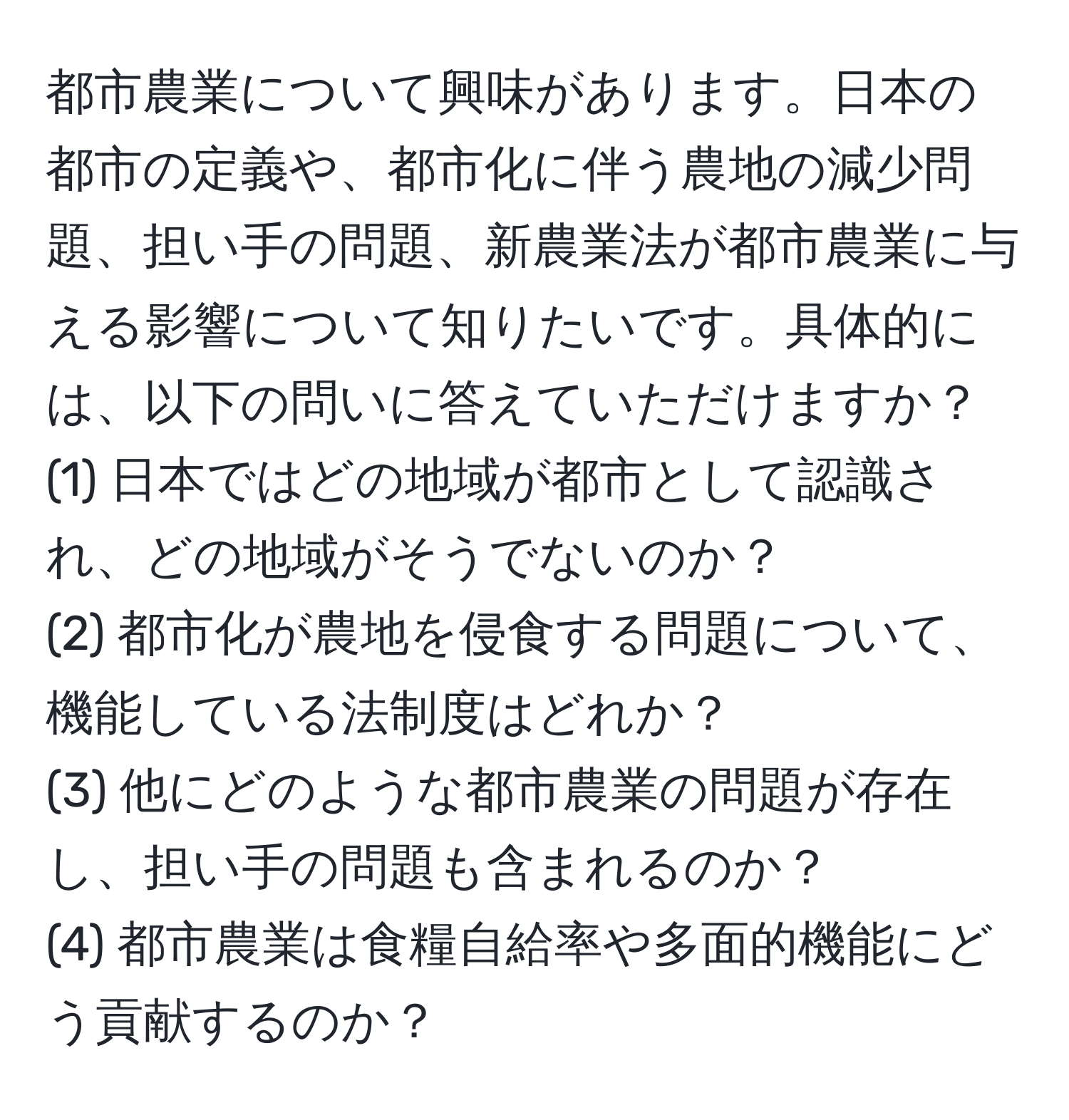 都市農業について興味があります。日本の都市の定義や、都市化に伴う農地の減少問題、担い手の問題、新農業法が都市農業に与える影響について知りたいです。具体的には、以下の問いに答えていただけますか？  
(1) 日本ではどの地域が都市として認識され、どの地域がそうでないのか？  
(2) 都市化が農地を侵食する問題について、機能している法制度はどれか？  
(3) 他にどのような都市農業の問題が存在し、担い手の問題も含まれるのか？  
(4) 都市農業は食糧自給率や多面的機能にどう貢献するのか？