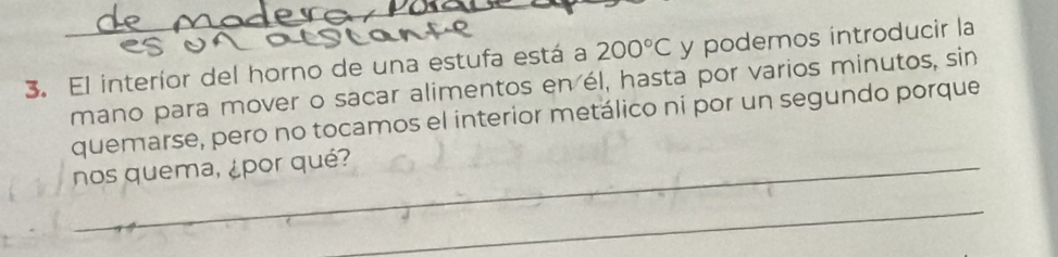 El interíor del horno de una estufa está a 200°C y podemos introducir la 
mano para mover o sacar alimentos en él, hasta por varios minutos, sin 
quemarse, pero no tocamos el interior metálico ni por un segundo porque 
nos quema, ¿por qué? 
_ 
_