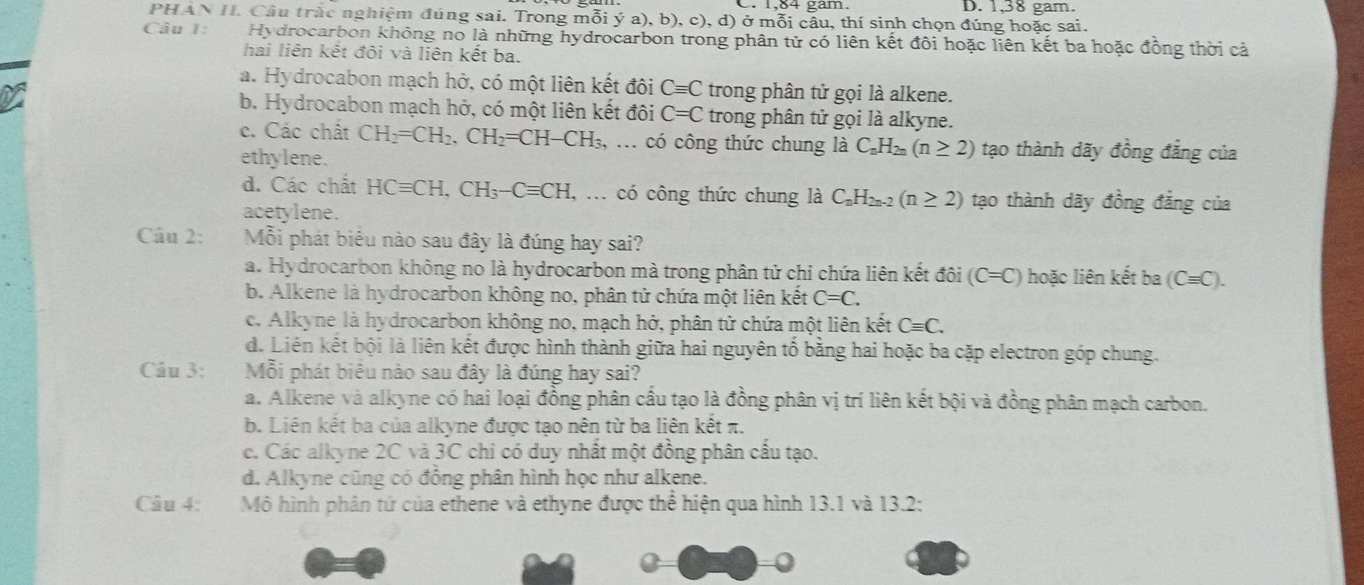 1,38 gam.
PH IAN H. Cầu trắc nghiệm đúng sai. Trong mỗi ý a), b), c), d) ở mỗi cầu, thí sinh chọn đúng hoặc sai.
Câu 1: Hydrocarbon không no là những hydrocarbon trong phân tử có liên kết đôi hoặc liên kết ba hoặc đồng thời cả
hai liên kết đỏi và liên kết ba.
a. Hydrocabon mạch hở, có một liên kết đôi Cequiv C trong phân tử gọi là alkene.
b. Hydrocabon mạch hở, có một liên kết đôi C=C trong phân tử gọi là alkyne.
c. Các chất CH_2=CH_2,CH_2=CH-CH_3,... có công thức chung là C_nH_2 (n≥ 2) tạo thành dãy đồng đẳng của
ethylene.
d. Các chất HCequiv CH,CH_3-Cequiv CH, có công thức chung là C₂H₂₂-2 (n≥ 2) tạo thành dãy đồng đẳng của
acetylene.
Câu 2: Mỗi phát biểu nào sau đây là đúng hay sai?
a. Hydrocarbon không no là hydrocarbon mà trong phân tử chỉ chứa liên kết đôi (C=C) hoặc liên kết ba (Cequiv C).
b. Alkene là hydrocarbon không no, phân tử chứa một liên kết C=C.
c. Alkyne là hydrocarbon không no, mạch hở, phân tử chứa một liên kết Cequiv C.
d. Liên kết bội là liên kết được hình thành giữa hai nguyên tố bằng hai hoặc ba cặp electron góp chung.
Câu 3: Mỗi phát biểu nào sau đây là đúng hay sai?
a. Alkene và alkyne có hai loại đồng phân cầu tạo là đồng phân vị trí liên kết bội và đồng phân mạch carbon.
b. Liên kết ba của alkyne được tạo nên từ ba liên kết π.
c. Các alkyne 2C và 3C chỉ có duy nhất một đồng phân cầu tạo.
d. Alkyne cũng có đồng phân hình học như alkene.
Câu 4: Mô hình phân tử của ethene và ethyne được thể hiện qua hình 13.1 và 13.2: