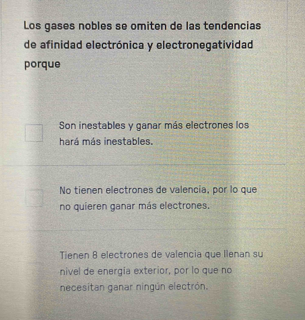 Los gases nobles se omiten de las tendencias
de afinidad electrónica y electronegatividad
porque
Son inestables y ganar más electrones los
hará más inestables.
No tienen electrones de valencia, por lo que
no quieren ganar más electrones.
Tienen 8 electrones de valencia que llenan su
nivel de energía exterior, por lo que no
necesitan ganar ningún electrón.