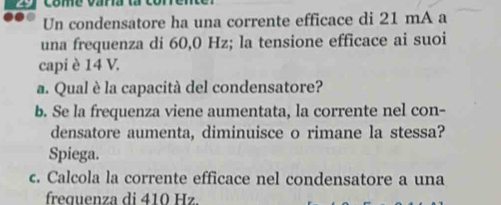 come vara 
Un condensatore ha una corrente efficace di 21 mA a 
una frequenza di 60,0 Hz; la tensione efficace ai suoi 
capi è 14 V. 
a. Qual è la capacità del condensatore? 
b. Se la frequenza viene aumentata, la corrente nel con- 
densatore aumenta, diminuisce o rimane la stessa? 
Spiega. 
c. Calcola la corrente efficace nel condensatore a una 
frequenza di 410 Hz.