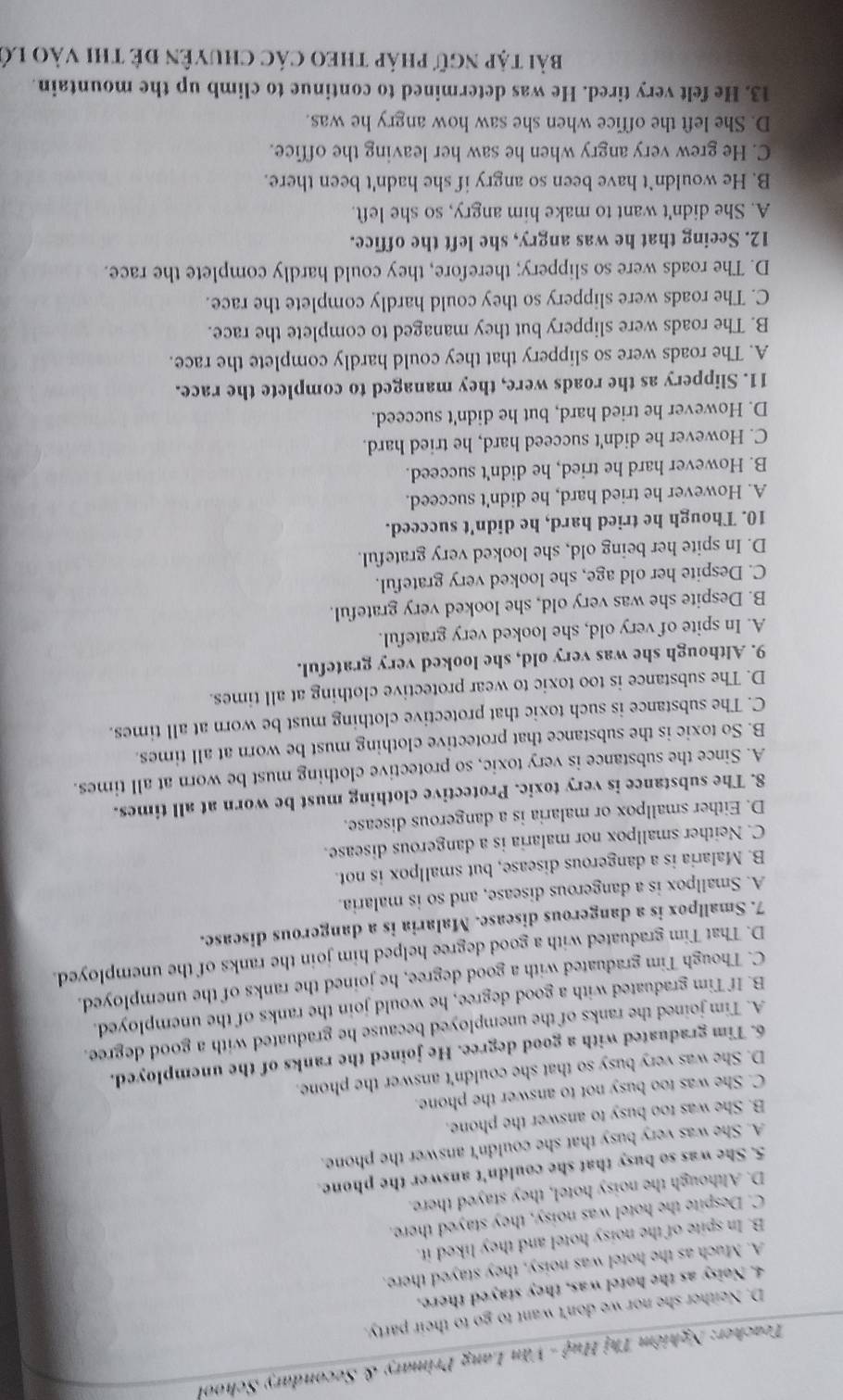 Teacher: Nghiêm Thị Huệ - Văn Lang Primary & Secondary School
D. Neither she nor we don't want to go to their party.
4. Noisy as the hotel was, they stayed there.
A. Much as the hotel was noisy, they stayed there.
B. In spite of the noisy hotel and they liked it.
C. Despite the hotel was noisy, they stayed there.
D. Although the noisy hotel, they stayed there.
5. She was so busy that she couldn't answer the phone.
A. She was very busy that she couldn't answer the phone.
B. She was too busy to answer the phone.
C. She was too busy not to answer the phone.
D. She was very busy so that she couldn't answer the phone.
6. Tim graduated with a good degree. He joined the ranks of the unemployed.
A. Tim joined the ranks of the unemployed because he graduated with a good degree.
B. If Tim graduated with a good degree, he would join the ranks of the unemployed.
C. Though Tim graduated with a good degree, he joined the ranks of the unemployed.
D. That Tim graduated with a good degree helped him join the ranks of the unemployed.
7. Smallpox is a dangerous disease. Malaria is a dangerous disease.
A. Smallpox is a dangerous disease, and so is malaria.
B. Malaria is a dangerous disease, but smallpox is not.
C. Neither smallpox nor malaria is a dangerous disease.
D. Either smallpox or malaria is a dangerous disease.
8. The substance is very toxic. Protective clothing must be worn at all times.
A. Since the substance is very toxic, so protective clothing must be worn at all times.
B. So toxic is the substance that protective clothing must be worn at all times.
C. The substance is such toxic that protective clothing must be worn at all times.
D. The substance is too toxic to wear protective clothing at all times.
9. Although she was very old, she looked very grateful.
A. In spite of very old, she looked very grateful.
B. Despite she was very old, she looked very grateful.
C. Despite her old age, she looked very grateful.
D. In spite her being old, she looked very grateful.
10. Though he tried hard, he didn't succeed.
A. However he tried hard, he didn't succeed.
B. However hard he tried, he didn't succeed.
C. However he didn't succeed hard, he tried hard.
D. However he tried hard, but he didn't succeed.
11. Slippery as the roads were, they managed to complete the race.
A. The roads were so slippery that they could hardly complete the race.
B. The roads were slippery but they managed to complete the race.
C. The roads were slippery so they could hardly complete the race.
D. The roads were so slippery; therefore, they could hardly complete the race.
12. Seeing that he was angry, she left the office.
A. She didn't want to make him angry, so she left.
B. He wouldn`t have been so angry if she hadn't been there.
C. He grew very angry when he saw her leaving the office.
D. She left the office when she saw how angry he was.
13. He felt very tired. He was determined to continue to climb up the mountain.
bài tập ngữ pháp theo các chuyên đê thi vào lớ