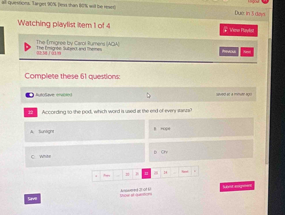 Logout
all questions. Target 90% (less than 80% will be reset) Due: in 3 days
Watching playlist item 1 of 4 View Playlist
The Émigree by Carol Rumens (AQA)
The Émigrée: Subject and Themes Previous Next
02.38 / 03 19
Complete these 61 questions:
AutoSave: enabled saved at: a minute ago
22 According to the pod, which word is used at the end of every stanza?
B. Hope
A Sunlight
D City
C White
Prev 20 21 22 23 24 Next ,
Answered 21 of 61 Submit assignment
Save Show all questions