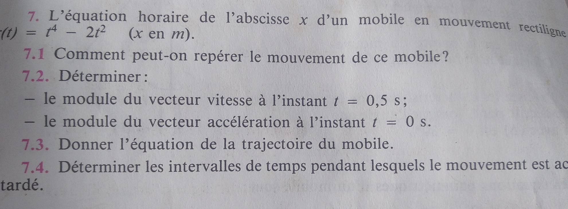 L’équation horaire de l’abscisse x d’un mobile en mouvement rectiligne
(t)=t^4-2t^2 (x en m). 
7.1 Comment peut-on repérer le mouvement de ce mobile? 
7.2. Déterminer : 
— le module du vecteur vitesse à l'instant t=0,5s; 
- le module du vecteur accélération à l'instant t=0s. 
7.3. Donner l’équation de la trajectoire du mobile. 
7.4. Déterminer les intervalles de temps pendant lesquels le mouvement est ac 
tardé.