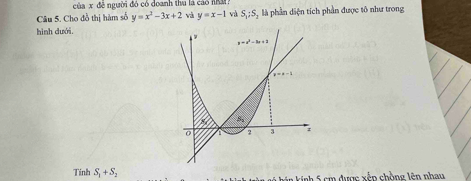 của x đề người đó có doanh thu lá cao nhất?
Câu 5. Cho đồ thị hàm số y=x^2-3x+2 và y=x-1 và S_1;S_2 là phần diện tích phần được tô như trong
hình dưới.
Tính S_1+S_2
kán kính 5 cm được xếp chồng lên nhau