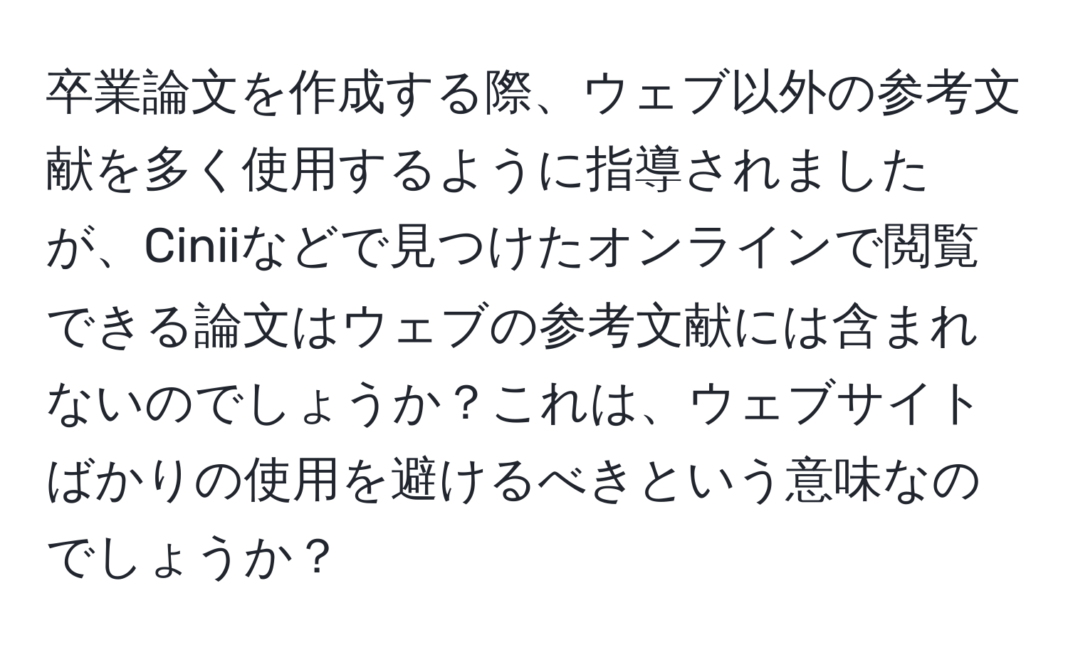 卒業論文を作成する際、ウェブ以外の参考文献を多く使用するように指導されましたが、Ciniiなどで見つけたオンラインで閲覧できる論文はウェブの参考文献には含まれないのでしょうか？これは、ウェブサイトばかりの使用を避けるべきという意味なのでしょうか？