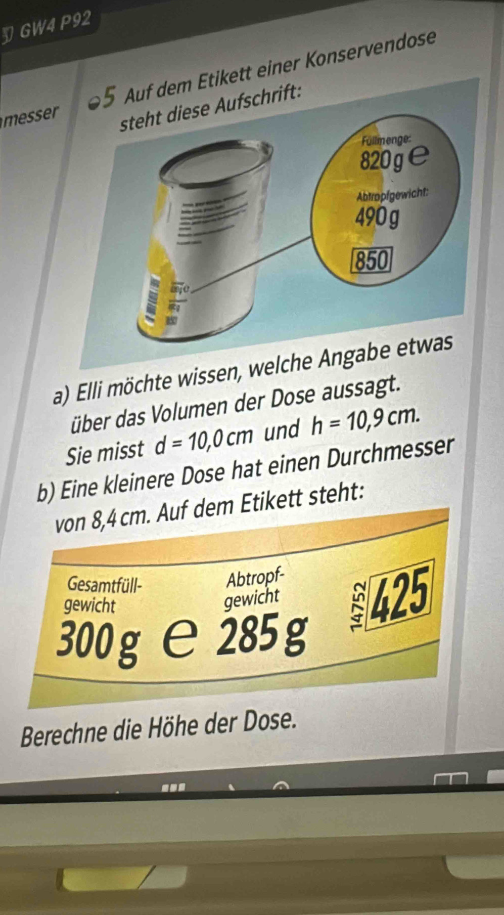 GW4 P92 
tt einer Konservendose 
messer 
a) Elli möchte wissen, w 
übber das Volumen der Dose aussagt. 
Sie misst d=10,0cm und h=10,9cm. 
b) Eine kleinere Dose hat einen Durchmesser 
von 8,4 cm. Auf dem Etikett steht: 
Gesamtfüll- 
Abtropf- 
gewicht 
gewicht
425
300 g e 285 g
Berechne die Höhe der Dose.