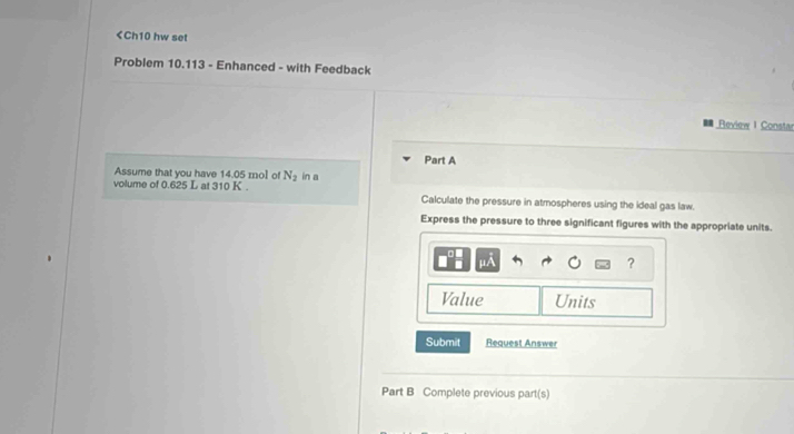14.05 mnol of N_2 in a 
volume of 0.625 L at 310 K. Calculate the pressure in atmospheres using the ideal gas law. 
Express the pressure to three significant figures with the appropriate units.
mA
? 
Value Units 
Submit Request Answer 
Part B Complete previous part(s)