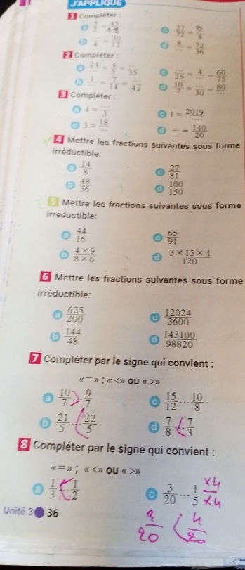 § Compléter :
 5/2 - 45/4   27/72 = 82/8 
 □ /4 = 30/12 
* Compléter :  8/·s  = 72/36 
 24/... = 4/5 =frac 35
D  1/·s  = 7/14 = ·s /42   ·s /25 = 4/·s  = 60/75 
E Compléter :  10/2 = (...)/30 = 80/... 
4= (...)/3  1= 2019/·s ·s  
3= 18/...  frac = 140/20 
Mettre les fractions suivantes sous forme
irréductible:
 14/8 
 27/81 
 48/36 
 100/150 
Mettre les fractions suivantes sous forme
irréductible:
 44/16 
 65/91 
 (4* 9)/8* 6   (3* 15* 4)/120 
Mettre les fractions suivantes sous forme
irréductible:
 625/200 
 12024/3600 
 144/48  a  143100/98820 
Compléter par le signe qui convient :
alpha =,=);( O w>)
 10/7 ). 9/7  c  15/12 ... 10/8 
 21/5 · ( 22/5  a  7/8 ·  7/3 
3 Compléter par le signe qui convient :
alpha =s;alpha ou w>w
 1/3   1/2  c  3/20 ... 1/5 
Unité 30 36