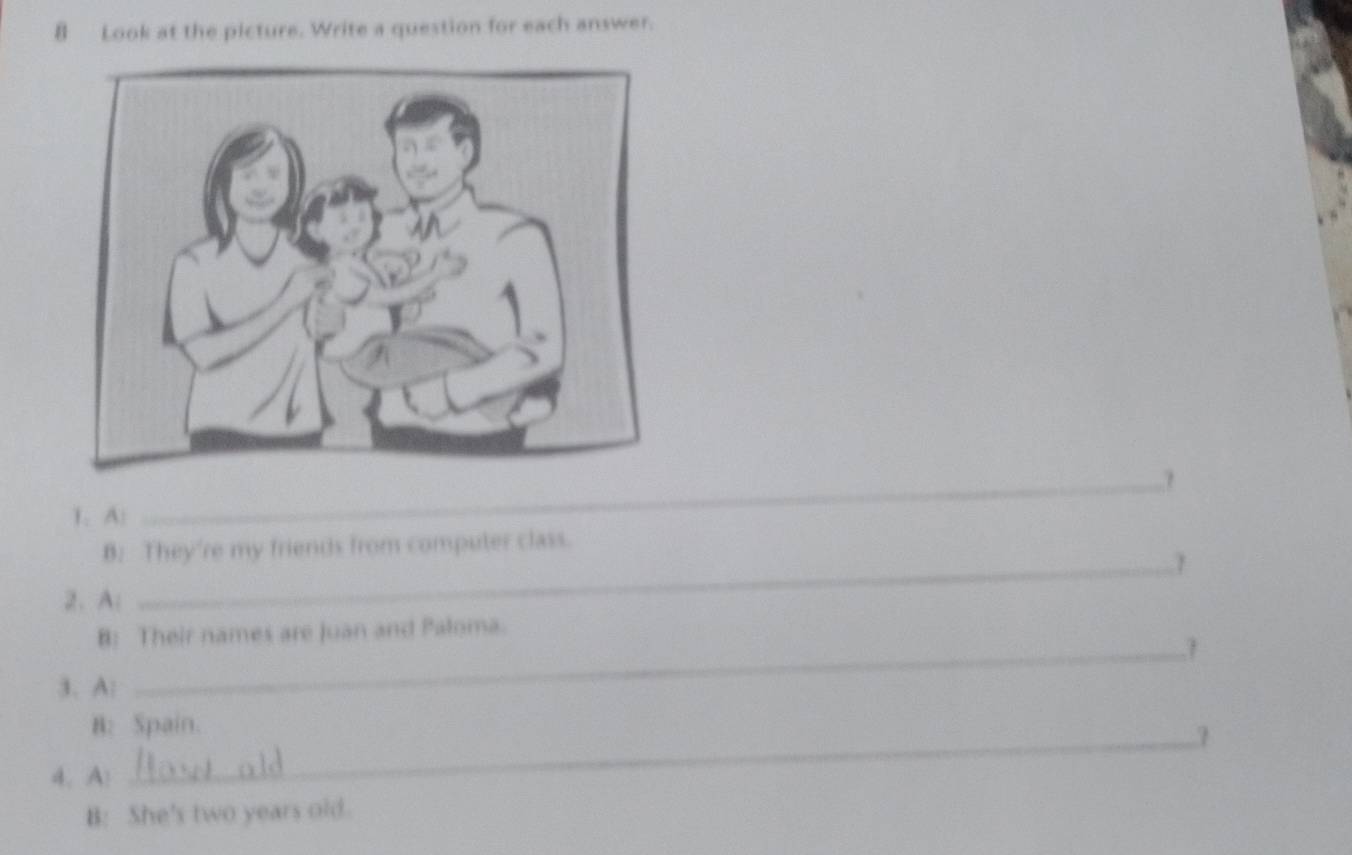 Look at the picture. Write a question for each answer. 
? 
1. A: 
_ 
B: They're my friends from computer class. 
2. A: 
B: Their names are Juan and Paloma. 
_1 
3. A: 
B: Spain. 
_1 
4. A! 
B: She's two years old.